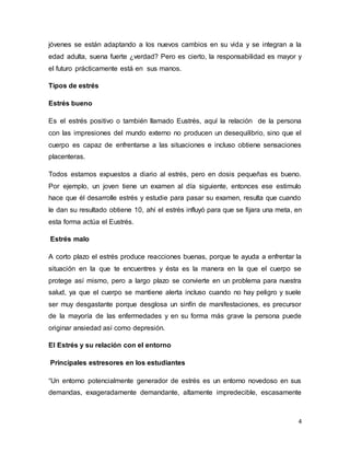 4
jóvenes se están adaptando a los nuevos cambios en su vida y se integran a la
edad adulta, suena fuerte ¿verdad? Pero es cierto, la responsabilidad es mayor y
el futuro prácticamente está en sus manos.
Tipos de estrés
Estrés bueno
Es el estrés positivo o también llamado Eustrés, aquí la relación de la persona
con las impresiones del mundo externo no producen un desequilibrio, sino que el
cuerpo es capaz de enfrentarse a las situaciones e incluso obtiene sensaciones
placenteras.
Todos estamos expuestos a diario al estrés, pero en dosis pequeñas es bueno.
Por ejemplo, un joven tiene un examen al día siguiente, entonces ese estimulo
hace que él desarrolle estrés y estudie para pasar su examen, resulta que cuando
le dan su resultado obtiene 10, ahí el estrés influyó para que se fijara una meta, en
esta forma actúa el Eustrés.
Estrés malo
A corto plazo el estrés produce reacciones buenas, porque te ayuda a enfrentar la
situación en la que te encuentres y ésta es la manera en la que el cuerpo se
protege así mismo, pero a largo plazo se convierte en un problema para nuestra
salud, ya que el cuerpo se mantiene alerta incluso cuando no hay peligro y suele
ser muy desgastante porque desglosa un sinfín de manifestaciones, es precursor
de la mayoría de las enfermedades y en su forma más grave la persona puede
originar ansiedad así como depresión.
El Estrés y su relación con el entorno
Principales estresores en los estudiantes
“Un entorno potencialmente generador de estrés es un entorno novedoso en sus
demandas, exageradamente demandante, altamente impredecible, escasamente
 