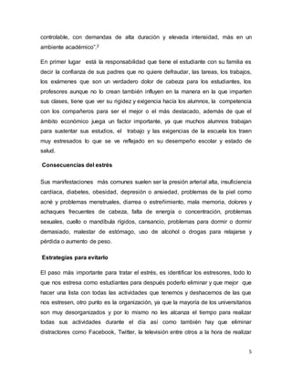 5
controlable, con demandas de alta duración y elevada intensidad, más en un
ambiente académico”.2
En primer lugar está la responsabilidad que tiene el estudiante con su familia es
decir la confianza de sus padres que no quiere defraudar, las tareas, los trabajos,
los exámenes que son un verdadero dolor de cabeza para los estudiantes, los
profesores aunque no lo crean también influyen en la manera en la que imparten
sus clases, tiene que ver su rigidez y exigencia hacía los alumnos, la competencia
con los compañeros para ser el mejor o el más destacado, además de que el
ámbito económico juega un factor importante, ya que muchos alumnos trabajan
para sustentar sus estudios, el trabajo y las exigencias de la escuela los traen
muy estresados lo que se ve reflejado en su desempeño escolar y estado de
salud.
Consecuencias del estrés
Sus manifestaciones más comunes suelen ser la presión arterial alta, insuficiencia
cardíaca, diabetes, obesidad, depresión o ansiedad, problemas de la piel como
acné y problemas menstruales, diarrea o estreñimiento, mala memoria, dolores y
achaques frecuentes de cabeza, falta de energía o concentración, problemas
sexuales, cuello o mandíbula rígidos, cansancio, problemas para dormir o dormir
demasiado, malestar de estómago, uso de alcohol o drogas para relajarse y
pérdida o aumento de peso.
Estrategias para evitarlo
El paso más importante para tratar el estrés, es identificar los estresores, todo lo
que nos estresa como estudiantes para después poderlo eliminar y que mejor que
hacer una lista con todas las actividades que tenemos y deshacernos de las que
nos estresen, otro punto es la organización, ya que la mayoría de los universitarios
son muy desorganizados y por lo mismo no les alcanza el tiempo para realizar
todas sus actividades durante el día así como también hay que eliminar
distractores como Facebook, Twitter, la televisión entre otros a la hora de realizar
 