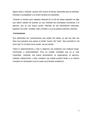 6
alguna tarea o estudiar, porque solo reduce el tiempo disponible para la actividad,
fomentar la puntualidad y el control también es importante.
Tomarse un tiempo para relajarse después de un día de clases agotador es algo
que deben realizar los jóvenes ya sea mediante las actividades recreativas o el
ejercicio que es una buena opción. Además de una alimentación adecuada,
logrando así evitar el estrés malo o Distrés y si ya se padece entonces reducirlo.
Conclusiones
Son alarmantes las consecuencias que surgen del estrés, ya que hay solo una
línea muy pequeña que separa el estrés “bueno” del “malo”. Que convierte la “sal
de la vida” en el “beso de la muerte” por así decirlo.
Todos lo experimentamos y más si elegimos una existencia que implique riesgo,
crecimiento y responsabilidad. Pero es posible manejarlo que es lo más
importante, mediante una buena alimentación, la organización, el ejercicio,
evitando distracciones y claro mantener una actitud positiva frente a un entorno
novedoso en demandas como lo suele ser el ámbito académico.
 