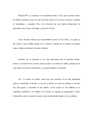 Hansen(1995). La docencia en una profesión donde es clave que la persona ejerce.
En muchas profesiones basta con que la persona conozca los procesos, los pasos, el manejo
de herramientas o maquinas. Pero en la docencia hay una relación interpersonal, un
intercambio entre visones del mundo y proyectos de vida.
Como docentes tenemos una responsabilidad enorme al estar frente a un grupo ya
que somos en gran medida ejemplo de los alumnos y además de eso tenemos en nuestras
manos el futuro profesional de nuestros alumnos.
Sabemos que la educación es de suma importancia para el desarrollo humano.
Gracias a la educación las personas pueden acceder a un trabajo de calidad, participar de la
mejor forma en procesos democráticos y así poder defender sus derechos.
Con lo anterior nos damos cuenta que como docentes es de suma importancia
conocer el desarrollo de humano, en mi caso al trabajar en el nivel de primaria se me hace
más fácil ayudar al desarrollo de mis alumnos. Como escuela no solo influimos en el
rendimiento académico si no también en las formas de organizar sus pensamientos e ideas,
el desarrollo social y emocional la cual es parte del desarrollo humano de los estudiantes.
 