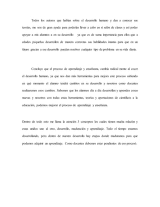 Todos los autores que hablan sobre el desarrollo humano y dan a conocer sus
teorías, me son de gran ayuda para poderlas llevar a cabo en si salón de clases y así poder
apoyar a mis alumnos a en su desarrollo ya que es de suma importancia para ellos que a
edades pequeñas desarrollen de manera correctas sus habilidades innatas para que en un
futuro gracias a ese desarrollo puedan resolver cualquier tipo de problema en su vida diaria.
Concluyo que el proceso de aprendizaje y enseñanza, cambia radical mente al cocer
el desarrollo humano, ya que nos dan más herramientas para mejora este proceso sabiendo
en qué momento el alumno tendrá cambios en su desarrollo y nosotros como docentes
realizaremos esos cambios. Sabemos que los alumnos día a día desarrollan y aprendes cosas
nuevas y nosotros con todas estas herramientas, teorías y aportaciones de científicos a la
educación, podemos mejorar el proceso de aprendizaje y enseñanza.
Dentro de todo esto me llama la atención 3 conceptos los cuales tienen mucha relación y
estas unidos uno al otro, desarrollo, maduración y aprendizaje. Todo el tiempo estamos
desarrollando, pero dentro de nuestro desarrollo hay etapas donde maduramos para que
podamos adquirir un aprendizaje. Como docentes debemos estar pendientes de eso procesó.
 