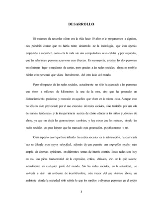 3
DESARROLLO
Si tratamos de recordar cómo era la vida hace 10 años o le preguntamos a alguien,
nos pondrán contar que no había tanto desarrollo de la tecnología, que ésta apenas
empezaba a ascender, como era la vida sin una computadora o un celular y por supuesto,
que las relaciones persona a persona eran directas. En su mayoría, estaban las dos personas
en el mismo lugar o mediante de cartas, pero gracias a las redes sociales, ahora es posible
hablar con personas que vivan, literalmente, del otro lado del mundo.
Pero el impacto de las redes sociales, actualmente no sólo ha acercado a las personas
que viven a millones de kilómetros la una de la otra, sino que ha generado un
distanciamiento paulatino y marcado en aquellos que viven en la misma casa. Aunque esto
no sólo ha sido provocado por el uso excesivo de redes sociales, sino también por una ola
de nuevas tendencias y la inexperiencia acerca de cómo educar a los niños y jóvenes de
ahora, ya que sin duda las generaciones cambian, y hay cosas que las marcan, siendo las
redes sociales un gran letrero que ha marcado esta generación, positivamente o no.
Otro aspecto en el que han influido las redes sociales es la información, la cual cada
vez se difunde con mayor velocidad, además de que permite una expresión mucho más
amplia de diversas opiniones, en diferentes temas de interés común. Estas redes son, hoy
en día, una pieza fundamental de la expresión, critica, difusión, etc. de lo que sucede
actualmente en cualquier parte del mundo. Sin las redes sociales, en la actualidad, se
volvería a vivir un ambiente de incertidumbre, aún mayor del que vivimos ahora, un
ambiente donde la sociedad sólo sabría lo que los medios o diversas personas en el poder
 