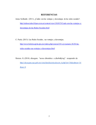7
REFERENCIAS
Jesica Scribantti. (2011). ¿Cuáles son las ventajas y desventajas de las redes sociales?.
http://redesociales.bligoo.com.ar/content/view/1363673/Cuale-son-las-ventajas-y-
desventajas-de-las-Redes-Sociales.html
C. Paola. (2013). Las Redes Sociales, sus ventajas y desventajas.
http://www.boletin.upiita.ipn.mx/index.php/ciencia/218-cyt-numero-36/30-las-
redes-sociales-sus-ventajas-y-desventajas.html
Herrera. G. (2014). clicseguro. “acoso cibernético o ciberbullying”. recuperado de:
http://clicseguro.sep.gob.mx/vista/familia/articulos/art_4.php?art=36&subtem=14
&sec=4
 