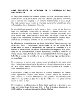 COMO REPERCUTE LA NUTRICION EN EL EMBARAZO DE LAS
ADOLESCENTES
La nutrición es la ingesta de alimentos en relación con las necesidades dietéticas
del organismo. Una buena nutrición (una dieta suficiente y equilibrada combinada
con el ejercicio físico regular) es un elemento fundamental de la buena salud.
Una mala nutrición puede reducir la inmunidad, aumentar la vulnerabilidad a las
enfermedades, alterar el desarrollo físico, etc.
La alimentación es necesaria en todos los seres vivos, y es por ello que debemos
tener una equilibrada incorporación de nutrientes a nuestro organismo. Los
alimentos, brindan una gran variedad de proteínas, vitaminas y minerales entre
otros. Comer sano, hacer ejercicio y tomar agua, son hábitos buenos para el
cuerpo; si los combinamos en una rutina diaria, se obtendrá un beneficio mayor,
además que te mantengas en forma con una condición y salud excelente.
La adolescencia es esencialmente una época de cambios. Trae consigo enormes
variaciones físicas y emocionales, transformando al niño en adulto. En la
adolescencia se define la personalidad, se construye la independencia y se
fortalece la autoafirmación. La persona joven rompe con la seguridad de lo infantil,
corta con sus comportamientos y valores de la niñez y comienza a construirse un
mundo nuevo y propio. Para lograr esto, el adolescente todavía necesita apoyo: de
la familia, la escuela y la sociedad, ya que la adolescencia sigue siendo una fase
de aprendizaje.
El embarazo es el periodo que transcurre entre la implantación del cigoto en el
útero, hasta el momento del parto. Normalmente este periodo suele durar un lapso
de nueve meses; aunque existen mujeres que sus condiciones no lo permiten y
suele adelantarse el parto.
Este comienza cuando un ovulo fertilizado se implanta en el útero; las mujeres
suelen experimentar síntomas como mareos, náuseas, antojos, etc. Muchos de
estos síntomas son comunes. El feto (bebé) crece y cambian radicalmente durante
el transcurso del embarazo. Las etapas del desarrollo embriónico y fetal también
siguen un patrón común.
El embarazo en la adolescencia, se define como aquel que se produce en una
mujer entre el comienzo de la edad fértil y el final de la etapa adolescente. La
OMS establece la adolescencia entre los 10 y los 19 años.
 