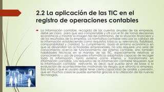2.2 La aplicación de las TIC en el
registro de operaciones contables
 La información contable, recogida de las cuentas anuales de las empresas,
debe ser clara para que sea comprensible y útil con el fin de tomar decisiones
económicas y mostrar la imagen fiel del patrimonio, de la situación financiera y
de los resultados de la empresa. La normativa contable vela por la calidad de
la información estableciendo como requisitos básicos su relevancia, fiabilidad,
comparabilidad y claridad. Su cumplimiento, dado el entorno económico en
que se desarrollan las actividades empresariales, no solo requiere una serie de
conocimiento acerca de funcionamiento del sistema contable, sino también
habilidades técnicas en el manejo de las TIC, especialmente relativas al
conocimiento y uso de paquetes informáticos adaptados capaces de recoger
toda la información, tanto externa como interna, y transformarla en
información contable. Los requisitos de la información contable requieren que
la información contable relevante, es decir, que pueda servir de base a la
evaluación de acontecimientos mostrando los riesgos que afronta la empresa.
Esto implica que el usuario debe tener cierta capacidad de análisis y previsión,
que en muchos casos se puede aumentar gracias a la utilización de las nuevas
tecnologías.
 