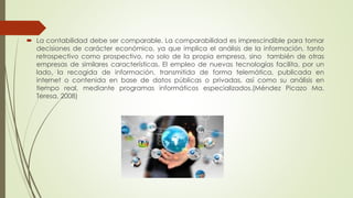  La contabilidad debe ser comparable. La comparabilidad es imprescindible para tomar
decisiones de carácter económico, ya que implica el análisis de la información, tanto
retrospectivo como prospectivo, no solo de la propia empresa, sino también de otras
empresas de similares características. El empleo de nuevas tecnologías facilita, por un
lado, la recogida de información, transmitida de forma telemática, publicada en
internet o contenida en base de datos públicas o privadas, así como su análisis en
tiempo real, mediante programas informáticos especializados.(Méndez Picazo Ma.
Teresa, 2008)
 