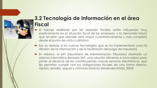 3.2 Tecnología de Información en el área
Fiscal
 El trabajo realizado por los asesores fiscales están influyendo muy
positivamente en la situación fiscal de las empresas, y la demanda futura
que tendrán que atender será mayor cuantitativamente y más completa
desde el punto de vista cualitativo.
 Eso es debido a las nuevas tecnologías que se ha implementado para la
difusión de la información y de la facilitación del pago de impuestos.
 En México, el SAT (Secretaria de Administración Tributaria) diseñado un
sistema informático llamado SAT, una solución eficiente e innovadora para
poner al alcance de los contribuyentes nuevos servicios electrónicos, que
les permitan cumplir con sus obligaciones fiscales de una forma directa,
rápida, sencilla, segura y cómoda.(García Menéndez Kristal, 2004)
 