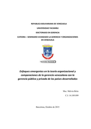 REPUBLICA BOLIVARIANA DE VENEZUELA
UNIVERSIDAD YACAMBU
DOCTORADO EN GERENCIA
CATEDRA – SEMINARIO AVANZADO LA GERENCIA Y ORGANIZACIONES
EN VENEZUELA
Enfoques emergentes en la teoría organizacional y
comparaciones de la gerencia venezolana con la
gerencia pública y privada de los países desarrollados
Msc. Melvin Brito
C.I: 14.189.899
Barcelona, Octubre de 2015
 