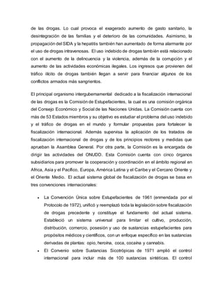 de las drogas. Lo cual provoca el exagerado aumento de gasto sanitario, la
desintegración de las familias y el deterioro de las comunidades. Asimismo, la
propagación del SIDA y la hepatitis también han aumentado de forma alarmante por
el uso de drogas intravenosas. El uso indebido de drogas también está relacionado
con el aumento de la delincuencia y la violencia, además de la corrupción y el
aumento de las actividades económicas ilegales. Los ingresos que provienen del
tráfico ilícito de drogas también llegan a servir para financiar algunos de los
conflictos armados más sangrientos.
El principal organismo intergubernamental dedicado a la fiscalización internacional
de las drogas es la Comisión de Estupefacientes, la cual es una comisión orgánica
del Consejo Económico y Social de las Naciones Unidas. La Comisión cuenta con
más de 53 Estados miembros y su objetivo es estudiar el problema del uso indebido
y el tráfico de drogas en el mundo y formular propuestas para fortalecer la
fiscalización internacional. Además supervisa la aplicación de los tratados de
fiscalización internacional de drogas y de los principios rectores y medidas que
aprueban la Asamblea General. Por otra parte, la Comisión es la encargada de
dirigir las actividades del ONUDD. Esta Comisión cuenta con cinco órganos
subsidiarios para promover la cooperación y coordinación en el ámbito regional en
Africa, Asia y el Pacífico, Europa, América Latina y el Caribe y el Cercano Oriente y
el Oriente Medio. El actual sistema global de fiscalización de drogas se basa en
tres convenciones internacionales:
 La Convención Única sobre Estupefacientes de 1961 (enmendada por el
Protocolo de 1972), unificó y reemplazó toda la legislación sobre fiscalización
de drogas precedente y constituye el fundamento del actual sistema.
Estableció un sistema universal para limitar el cultivo, producción,
distribución, comercio, posesión y uso de sustancias estupefacientes para
propósitos médicos y científicos, con un enfoque específico en las sustancias
derivadas de plantas: opio, heroína, coca, cocaína y cannabis.
 El Convenio sobre Sustancias Sicotrópicas de 1971 amplió el control
internacional para incluir más de 100 sustancias sintéticas. El control
 