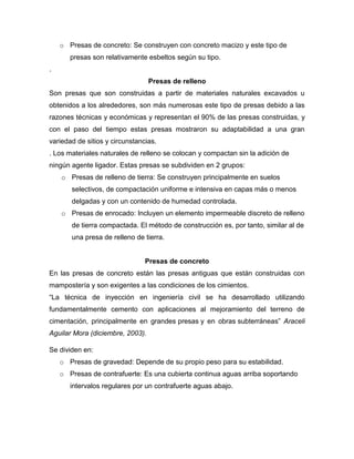 o Presas de concreto: Se construyen con concreto macizo y este tipo de
presas son relativamente esbeltos según su tipo.
.
Presas de relleno
Son presas que son construidas a partir de materiales naturales excavados u
obtenidos a los alrededores, son más numerosas este tipo de presas debido a las
razones técnicas y económicas y representan el 90% de las presas construidas, y
con el paso del tiempo estas presas mostraron su adaptabilidad a una gran
variedad de sitios y circunstancias.
. Los materiales naturales de relleno se colocan y compactan sin la adición de
ningún agente ligador. Estas presas se subdividen en 2 grupos:
o Presas de relleno de tierra: Se construyen principalmente en suelos
selectivos, de compactación uniforme e intensiva en capas más o menos
delgadas y con un contenido de humedad controlada.
o Presas de enrocado: Incluyen un elemento impermeable discreto de relleno
de tierra compactada. El método de construcción es, por tanto, similar al de
una presa de relleno de tierra.
Presas de concreto
En las presas de concreto están las presas antiguas que están construidas con
mampostería y son exigentes a las condiciones de los cimientos.
“La técnica de inyección en ingeniería civil se ha desarrollado utilizando
fundamentalmente cemento con aplicaciones al mejoramiento del terreno de
cimentación, principalmente en grandes presas y en obras subterráneas” Araceli
Aguilar Mora (diciembre, 2003).
Se dividen en:
o Presas de gravedad: Depende de su propio peso para su estabilidad.
o Presas de contrafuerte: Es una cubierta continua aguas arriba soportando
intervalos regulares por un contrafuerte aguas abajo.
 