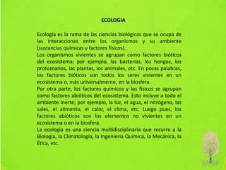 Ecología es la rama de las ciencias biológicas que se ocupa de
las interacciones entre los organismos y su ambiente
(sustancias químicas y factores físicos).
Los organismos vivientes se agrupan como factores bióticos
del ecosistema; por ejemplo, las bacterias, los hongos, los
protozoarios, las plantas, los animales, etc. En pocas palabras,
los factores bióticos son todos los seres vivientes en un
ecosistema o, más universalmente, en la biosfera.
Por otra parte, los factores químicos y los físicos se agrupan
como factores abióticos del ecosistema. Esto incluye a todo el
ambiente inerte; por ejemplo, la luz, el agua, el nitrógeno, las
sales, el alimento, el calor, el clima, etc. Luego pues, los
factores abióticos son los elementos no vivientes en un
ecosistema o en la biosfera.
La ecología es una ciencia multidisciplinaria que recurre a la
Biología, la Climatología, la Ingeniería Química, la Mecánica, la
Ética, etc.
ECOLOGIA
 