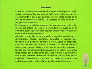AMBIENTE
El término ambiente de acuerdo al uso que se le dé puede referir
varias cuestiones. Por un lado, el fluido que rodea un cuerpo,
especialmente el aire y que permanece en el espacio físico en el
cual se encuentra ese cuerpo. Un ejemplo de esto es el de la
temperatura ambiente.
Regularmente, la palabra ambiente, se usa cuando se quiere dar
cuenta del estado del aire o la atmósfera. Se suele decir el
ambiente está cargado cuando algunas condiciones confluyen en
espesar el aire que respiramos.
Además, por ambiente se entiende a aquellas condiciones y
circunstancias físicas, humanas, culturales y sociales que
rodearán a las personas, animales o cosas, según corresponda.
Este tipo de uso del término lo vemos con mucha claridad
cuando por ejemplo visitamos la casa de un artista plástico y
todo lo que hay allí una pintura, un cuadro, un pincel, fotografías
relacionadas con el arte, entre otras, nos remiten al quehacer de
este y nos permiten reconocer fácilmente que se trata de su
ambiente. Esto mismo por supuesto se puede extender a otros
ámbitos como ser el universitario, familiar, rural, entre otros.
 