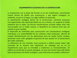 La arquitectura con el pasar del tiempo se ha ido modificando, encontrando
nuevas formas de diseño que economicen y que logren ecologizar un
ambiente, ya sea en el hogar o en algún edificio en particular.
La planificación ecológica dentro de la construcción, permitirá proyectar
una organización más exacta del diseño de una vivienda, con respecto al medio
ambiente que le rodea. Las formas arquitectónicas actuales deben estar más
sincronizadas con el medio natural, el despilfarro de material tiene que ser
evitado en gran medida.
El desarrollo de materiales para construcción con características ecológicas
contribuye a la sustentabilidad de los sistemas; estos productos, además de
cumplir eficientemente con las aplicaciones para las cuales fueron creados,
presentan como valor agregado la garantía de que ayudan en la preservación
del medio ambiente.
La edificación de una vivienda, local comercial o edificio puede haber sido
concluido de la manera más tradicional, sin embargo eso no es un
impedimento para que se remodele y modernice su funcionamiento. Un
edificio ya construido se puede ecologizar, sin que este mismo haya sido hecho
bajo lineamientos de diseño ecológico, ¿qué elementos los pueden conformar?
EQUIPAMIENTO ECOLÓGICO EN LA CONSTRUCCIÓN.
 