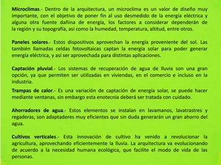 Microclimas.- Dentro de la arquitectura, un microclima es un valor de diseño muy
importante, con el objetivo de poner fin al uso desmedido de la energía eléctrica y
alguna otra fuente dañina de energía, los factores a considerar dependerán de
la región y su topografía, así como la humedad, temperatura, altitud, entre otros.
Paneles solares.- Estos dispositivos aprovechan la energía proveniente del sol. Las
también llamadas celdas fotovoltaicas captan la energía solar para poder generar
energía eléctrica, y así ser aprovechada para distintas aplicaciones.
Captación pluvial.- Los sistemas de recuperación de agua de lluvia son una gran
opción, ya que permiten ser utilizadas en viviendas, en el comercio e incluso en la
industria.
Trampas de calor.- Es una variación de captación de energía solar, se puede hacer
mediante ventanas, sin embargo esta enotecnia deberá ser tratada con cuidado.
Ahorradores de agua.- Estos elementos se instalan en lavamanos, lavatrastres y
regaderas, son adaptadores muy eficientes que sin duda generarán un gran ahorro del
agua.
Cultivos verticales.- Esta innovación de cultivo ha venido a revolucionar la
agricultura, aprovechando eficientemente la lluvia. La arquitectura va evolucionando
de acuerdo a la necesidad humana ecológica, que facilite el modo de vida de las
personas.
 