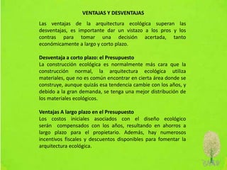VENTAJAS Y DESVENTAJAS
Las ventajas de la arquitectura ecológica superan las
desventajas, es importante dar un vistazo a los pros y los
contras para tomar una decisión acertada, tanto
económicamente a largo y corto plazo.
Desventaja a corto plazo: el Presupuesto
La construcción ecológica es normalmente más cara que la
construcción normal, la arquitectura ecológica utiliza
materiales, que no es común encontrar en cierta área donde se
construye, aunque quizás esa tendencia cambie con los años, y
debido a la gran demanda, se tenga una mejor distribución de
los materiales ecológicos.
Ventajas A largo plazo en el Presupuesto
Los costos iniciales asociados con el diseño ecológico
serán compensados con los años, resultando en ahorros a
largo plazo para el propietario. Además, hay numerosos
incentivos fiscales y descuentos disponibles para fomentar la
arquitectura ecológica.
 