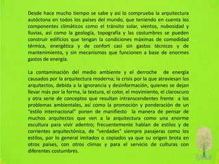 Desde hace mucho tiempo se sabe y así lo comprueba la arquitectura
autóctona en todos los países del mundo, que teniendo en cuenta los
componentes climáticos como el tránsito solar, vientos, nubosidad y
lluvias, así como la geología, topografía y las costumbres se pueden
construir edificios que tengan la condiciones máximas de comodidad
térmica, energética y de confort casi sin gastos técnicos y de
mantenimiento, y sin mecanismos que funcionen a base de enormes
gastos de energía.
La contaminación del medio ambiente y el derroche de energía
causados por la arquitectura moderna; la crisis por la que atraviesan los
arquitectos, debida a la ignorancia y desinformación, quienes se dejan
llevar más por la forma, la textura, el color, el movimiento, el claroscuro
y otra serie de conceptos que resultan intranscendentes frente a los
problemas ambientales, así como la promoción y ponderación de un
“estilo internacional” ponen de manifiesto la manera de pensar de
muchos arquitectos que ven a la arquitectura como una enorme
escultura para vivir adentro; frecuentemente hablan de estilos y de
corrientes arquitectónica, de “verdades” siempre pasajeras como los
estilos, por lo general imitados o copiados ya que su origen brota en
otros países, con otros climas y para el servicio de culturas con
diferentes costumbres.
 