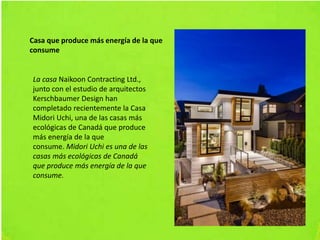 Casa que produce más energía de la que
consume
La casa Naikoon Contracting Ltd.,
junto con el estudio de arquitectos
Kerschbaumer Design han
completado recientemente la Casa
Midori Uchi, una de las casas más
ecológicas de Canadá que produce
más energía de la que
consume. Midori Uchi es una de las
casas más ecológicas de Canadá
que produce más energía de la que
consume.
 