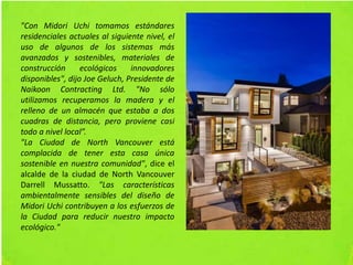 "Con Midori Uchi tomamos estándares
residenciales actuales al siguiente nivel, el
uso de algunos de los sistemas más
avanzados y sostenibles, materiales de
construcción ecológicos innovadores
disponibles", dijo Joe Geluch, Presidente de
Naikoon Contracting Ltd. "No sólo
utilizamos recuperamos la madera y el
relleno de un almacén que estaba a dos
cuadras de distancia, pero proviene casi
todo a nivel local”.
"La Ciudad de North Vancouver está
complacida de tener esta casa única
sostenible en nuestra comunidad", dice el
alcalde de la ciudad de North Vancouver
Darrell Mussatto. "Las características
ambientalmente sensibles del diseño de
Midori Uchi contribuyen a los esfuerzos de
la Ciudad para reducir nuestro impacto
ecológico."
 