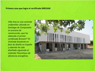Primera casa que logra el certificado BREEAM
Villa Ana es una vivienda
unifamiliar ubicada en
Santiago de Compostela
en proceso de
construcción, que ha
obtenido el primer
certificado Breeam® ES
Vivienda Excelente en
fase de diseño en España
y además ha sido
diseñada siguiendo el
estándar Passivhaus de
eficiencia energética.
 