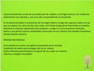 Constructivamente consta de una doble piel de madera y hormigón blanco, con niveles de
aislamiento muy elevado, y una muy alta compacidad de la envolvente.
En la planta principal, la envolvente de hormigón blanco recoge dos cajas de madera en las
que se separan las zonas de día y de noche. Una franja longitudinal intermedia acristalada
atraviesa el conjunto separando estos espacios y acoge las comunicaciones verticales,
patios y una piscina interior climatizada construida con los criterios del estándar Passivhaus,
siendo también pionera.
Medidas Bioclimáticas
Se ha tenido en cuenta una óptima orientación de la vivienda.
Instalación de aleros para proteger del sol en verano.
Patios interiores para favorecer el aporte de luz y calor en invierno.
Villa Ana, energías renovables
 