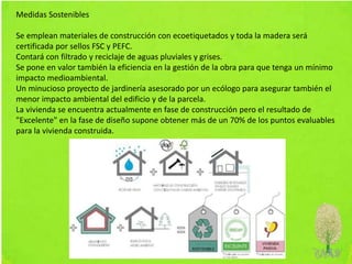 Medidas Sostenibles
Se emplean materiales de construcción con ecoetiquetados y toda la madera será
certificada por sellos FSC y PEFC.
Contará con filtrado y reciclaje de aguas pluviales y grises.
Se pone en valor también la eficiencia en la gestión de la obra para que tenga un mínimo
impacto medioambiental.
Un minucioso proyecto de jardinería asesorado por un ecólogo para asegurar también el
menor impacto ambiental del edificio y de la parcela.
La vivienda se encuentra actualmente en fase de construcción pero el resultado de
"Excelente" en la fase de diseño supone obtener más de un 70% de los puntos evaluables
para la vivienda construida.
 