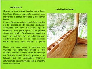 MATERIALES
Gracias a una nueva técnica para hacer
ladrillos y bloques, es posible construir casas
modernas a costos inferiores y en tiempo
breve.
Es un método de origen brasileño y consiste
en la fabricación de ladrillos modulares
ecológicos con tierra del suelo, algo de
cemento, muy poca agua, y un proceso
simple de curado. Para levantar paredes se
unen los ladrillos con un adhesivo muy
efectivo el cual se usa en poca cantidad
entre las filas que forman la pared.
Hacer una casa nueva o extender una
vivienda ya construida gracias a este
sistema, puede ser como tarea de bricolaje,
un "Hágalo Usted Mismo", gracias a los
talleres que las compañías organizan,
difundiendo esta innovación de la industria
de la construcción.
Ladrillos Modulares
 