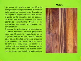 Las casas de madera con certificación
ecológica son una opción verde y económica.
La tendencia de construir casas de madera o
de adquirirlas ya prefabricadas corre paralela
al gusto por lo ecológico, por las opciones
naturales que además suponen un ahorro
económico considerable frente a las
alternativas que podemos considerar más
convencionales.
El renovar las viviendas se ha convertido en
la última tendencia. Muchos propietarios
están considerando la remodelación de su
hogar tanto en los Estados Unidos, como en
otros países. Si usted también se encuentra
entre aquellos que desean darle un lavado
de cara a la casa, tenga en cuenta a la
madera reciclada, puede ser la mejor opción
para su piso , en paneles de madera, decks,
revestimientos y en detalles arquitectónicos.
Madera
 