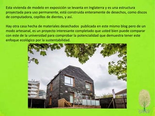 Esta vivienda de modelo en exposición se levanta en Inglaterra y es una estructura
proyectada para uso permanente, está construida enteramente de desechos, como discos
de computadora, cepillos de dientes, y así.
Hay otra casa hecha de materiales desechados publicada en este mismo blog pero de un
modo artesanal, es un proyecto interesante completado que usted bien puede comparar
con este de la universidad para comprobar la potencialidad que demuestra tener este
enfoque ecológico por la sustentabilidad.
 