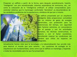Proyectar un edificio a partir de la forma, para después acondicionarlo, hacerlo
“inteligente” con aire acondicionado, sistemas automáticos de luminarias, etc., así
como la colocación de la “inteligencia artificial”, al utilizar computadoras para
controlar sistemas que lo mantengan confortable “domótica”, es desentenderse de
los verdaderos problemas de la arquitectura y olvidarse de que por sí mismo.
un edificio proyectado por un arquitecto
inteligente debe proporcionar comodidad
con un mínimo de gasto de energías
comerciales, con protección para las
inclemencias del tiempo, con seguridad
para factores extremos, en concordancia
con el paisaje y con las actividades
humanas, las técnicas constructivas, la
historia y con el factor económico,
permitiendo mejorar las condiciones del
hombre que utiliza los espacios así
integrados.
Actualmente hemos visto que la tecnología y la industrialización han servido más
para destruir al mundo que para salvarlo. Las cuestiones de ecología en la
arquitectura son fundamentales, tanto como que el edificio se mantenga y responda
a todas las necesidades para las que fue proyectado.
 