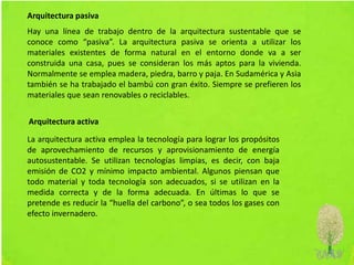 Hay una línea de trabajo dentro de la arquitectura sustentable que se
conoce como “pasiva”. La arquitectura pasiva se orienta a utilizar los
materiales existentes de forma natural en el entorno donde va a ser
construida una casa, pues se consideran los más aptos para la vivienda.
Normalmente se emplea madera, piedra, barro y paja. En Sudamérica y Asia
también se ha trabajado el bambú con gran éxito. Siempre se prefieren los
materiales que sean renovables o reciclables.
La arquitectura activa emplea la tecnología para lograr los propósitos
de aprovechamiento de recursos y aprovisionamiento de energía
autosustentable. Se utilizan tecnologías limpias, es decir, con baja
emisión de CO2 y mínimo impacto ambiental. Algunos piensan que
todo material y toda tecnología son adecuados, si se utilizan en la
medida correcta y de la forma adecuada. En últimas lo que se
pretende es reducir la “huella del carbono”, o sea todos los gases con
efecto invernadero.
Arquitectura pasiva
Arquitectura activa
 
