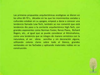 Las primeras propuestas arquitectónicas ecológicas se dieron en
los años 60-70´s, décadas en las que los movimientos sociales y
culturales estaban en su apogeo, empezó a darse a conocer una
tendencia llamada Low-Tech, también se nos comentó que está
tendencia dio paso a la corriente arquitectónica High-Tech, con
grandes exponentes como Norman Foster, Renzo Piano, Richard
Rogers, etc., al igual que se puede considerar al Minimalismo,
como una tendencia que se integra de manera armónica con la
naturaleza, al ser obras sencillas y sin decoración alguna,
utilizando colores claros sobre todo el blanco, grandes
ventanales en las fachadas y aplicando materiales nobles en su
construcción.
 