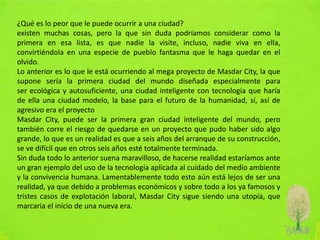 ¿Qué es lo peor que le puede ocurrir a una ciudad?
existen muchas cosas, pero la que sin duda podríamos considerar como la
primera en esa lista, es que nadie la visite, incluso, nadie viva en ella,
convirtiéndola en una especie de pueblo fantasma que le haga quedar en el
olvido.
Lo anterior es lo que le está ocurriendo al mega proyecto de Masdar City, la que
supone sería la primera ciudad del mundo diseñada especialmente para
ser ecológica y autosuficiente, una ciudad inteligente con tecnología que haría
de ella una ciudad modelo, la base para el futuro de la humanidad, sí, así de
agresivo era el proyecto
Masdar City, puede ser la primera gran ciudad inteligente del mundo, pero
también corre el riesgo de quedarse en un proyecto que pudo haber sido algo
grande, lo que es un realidad es que a seis años del arranque de su construcción,
se ve difícil que en otros seis años esté totalmente terminada.
Sin duda todo lo anterior suena maravilloso, de hacerse realidad estaríamos ante
un gran ejemplo del uso de la tecnología aplicada al cuidado del medio ambiente
y la convivencia humana. Lamentablemente todo esto aún está lejos de ser una
realidad, ya que debido a problemas económicos y sobre todo a los ya famosos y
tristes casos de explotación laboral, Masdar City sigue siendo una utopía, que
marcaria el inicio de una nueva era.
 
