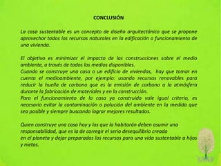 CONCLUSIÓN
La casa sustentable es un concepto de diseño arquitectónico que se propone
aprovechar todos los recursos naturales en la edificación o funcionamiento de
una vivienda.
El objetivo es minimizar el impacto de las construcciones sobre el medio
ambiente, a través de todos los medios disponibles.
Cuando se construye una casa o un edificio de viviendas, hay que tomar en
cuenta el medioambiente, por ejemplo: usando recursos renovables para
reducir la huella de carbono que es la emisión de carbono a la atmósfera
durante la fabricación de materiales y en la construcción.
Para el funcionamiento de la casa ya construida vale igual criterio, es
necesario evitar la contaminación o polución del ambiente en la medida que
sea posible y siempre buscando lograr mejores resultados.
Quien construye una casa hoy y los que la habitarán deben asumir una
responsabilidad, que es la de corregir el serio desequilibrio creado
en el planeta y dejar preparados los recursos para una vida sustentable a hijos
y nietos.
 
