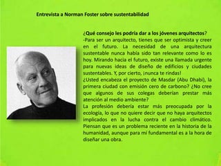 Entrevista a Norman Foster sobre sustentabilidad
¿Qué consejo les podría dar a los jóvenes arquitectos?
-Para ser un arquitecto, tienes que ser optimista y creer
en el futuro. La necesidad de una arquitectura
sustentable nunca había sido tan relevante como lo es
hoy. Mirando hacia el futuro, existe una llamada urgente
para nuevas ideas de diseño de edificios y ciudades
sustentables. Y, por cierto, ¡nunca te rindas!
¿Usted encabeza el proyecto de Masdar (Abu Dhabi), la
primera ciudad con emisión cero de carbono? ¿No cree
que algunos de sus colegas deberían prestar más
atención al medio ambiente?
La profesión debería estar más preocupada por la
ecología, lo que no quiere decir que no haya arquitectos
implicados en la lucha contra el cambio climático.
Piensan que es un problema reciente en la historia de la
humanidad, aunque para mí fundamental es a la hora de
diseñar una obra.
 