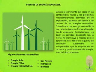 FUENTES DE ENERGÍA RENOVABLE.
Debido al incremento del costo en los
combustibles fósiles y los problemas
medioambientales derivados de su
explotación, estamos asistiendo a un
renacer de las energías renovables.
Entendemos por energía renovable la
que, administrada en forma adecuada,
puede explotarse ilimitadamente, es
decir, su cantidad disponible (en la
Tierra) no disminuye a medida que se
aprovecha. Para tener un esquema de
desarrollo sustentable es
indispensable que la mayoría de los
recursos, y particularmente la energía,
sean del tipo renovable.
Algunos Sistemas Sustentables:
 Energía Solar
 Energía Eólica
 Energía Hidroeléctrica
 Gas Natural
 Hidrogeno
 Biomasa
 