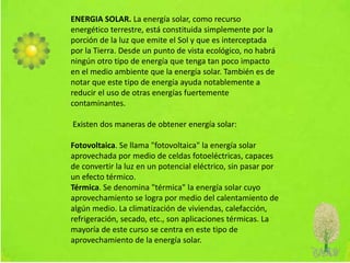 ENERGIA SOLAR. La energía solar, como recurso
energético terrestre, está constituida simplemente por la
porción de la luz que emite el Sol y que es interceptada
por la Tierra. Desde un punto de vista ecológico, no habrá
ningún otro tipo de energía que tenga tan poco impacto
en el medio ambiente que la energía solar. También es de
notar que este tipo de energía ayuda notablemente a
reducir el uso de otras energías fuertemente
contaminantes.
Existen dos maneras de obtener energía solar:
Fotovoltaica. Se llama "fotovoltaica" la energía solar
aprovechada por medio de celdas fotoeléctricas, capaces
de convertir la luz en un potencial eléctrico, sin pasar por
un efecto térmico.
Térmica. Se denomina "térmica" la energía solar cuyo
aprovechamiento se logra por medio del calentamiento de
algún medio. La climatización de viviendas, calefacción,
refrigeración, secado, etc., son aplicaciones térmicas. La
mayoría de este curso se centra en este tipo de
aprovechamiento de la energía solar.
 