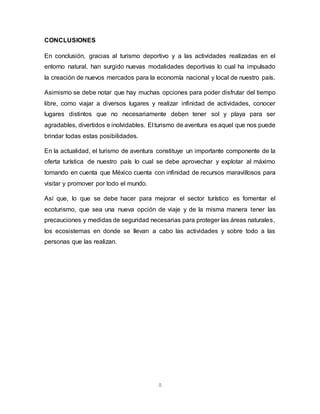 8
CONCLUSIONES
En conclusión, gracias al turismo deportivo y a las actividades realizadas en el
entorno natural, han surgido nuevas modalidades deportivas lo cual ha impulsado
la creación de nuevos mercados para la economía nacional y local de nuestro país.
Asimismo se debe notar que hay muchas opciones para poder disfrutar del tiempo
libre, como viajar a diversos lugares y realizar infinidad de actividades, conocer
lugares distintos que no necesariamente deben tener sol y playa para ser
agradables, divertidos e inolvidables. El turismo de aventura es aquel que nos puede
brindar todas estas posibilidades.
En la actualidad, el turismo de aventura constituye un importante componente de la
oferta turística de nuestro país lo cual se debe aprovechar y explotar al máximo
tomando en cuenta que México cuenta con infinidad de recursos maravillosos para
visitar y promover por todo el mundo.
Así que, lo que se debe hacer para mejorar el sector turístico es fomentar el
ecoturismo, que sea una nueva opción de viaje y de la misma manera tener las
precauciones y medidas de seguridad necesarias para proteger las áreas naturales,
los ecosistemas en donde se llevan a cabo las actividades y sobre todo a las
personas que las realizan.
 
