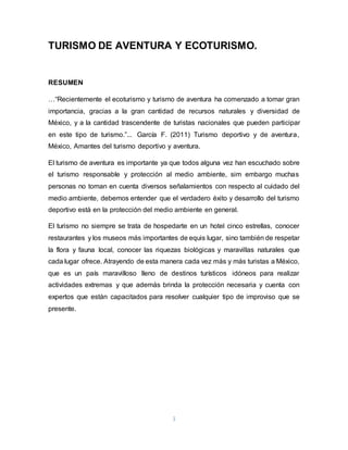 1
TURISMO DE AVENTURA Y ECOTURISMO.
RESUMEN
…“Recientemente el ecoturismo y turismo de aventura ha comenzado a tomar gran
importancia, gracias a la gran cantidad de recursos naturales y diversidad de
México, y a la cantidad trascendente de turistas nacionales que pueden participar
en este tipo de turismo.”... García F. (2011) Turismo deportivo y de aventura,
México, Amantes del turismo deportivo y aventura.
El turismo de aventura es importante ya que todos alguna vez han escuchado sobre
el turismo responsable y protección al medio ambiente, sim embargo muchas
personas no toman en cuenta diversos señalamientos con respecto al cuidado del
medio ambiente, debemos entender que el verdadero éxito y desarrollo del turismo
deportivo está en la protección del medio ambiente en general.
El turismo no siempre se trata de hospedarte en un hotel cinco estrellas, conocer
restaurantes y los museos más importantes de equis lugar, sino también de respetar
la flora y fauna local, conocer las riquezas biológicas y maravillas naturales que
cada lugar ofrece. Atrayendo de esta manera cada vez más y más turistas a México,
que es un país maravilloso lleno de destinos turísticos idóneos para realizar
actividades extremas y que además brinda la protección necesaria y cuenta con
expertos que están capacitados para resolver cualquier tipo de improviso que se
presente.
 
