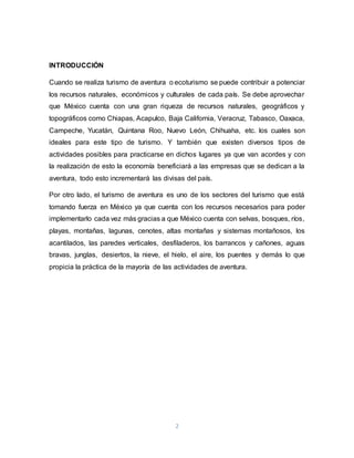 2
INTRODUCCIÓN
Cuando se realiza turismo de aventura o ecoturismo se puede contribuir a potenciar
los recursos naturales, económicos y culturales de cada país. Se debe aprovechar
que México cuenta con una gran riqueza de recursos naturales, geográficos y
topográficos como Chiapas, Acapulco, Baja California, Veracruz, Tabasco, Oaxaca,
Campeche, Yucatán, Quintana Roo, Nuevo León, Chihuaha, etc. los cuales son
ideales para este tipo de turismo. Y también que existen diversos tipos de
actividades posibles para practicarse en dichos lugares ya que van acordes y con
la realización de esto la economía beneficiará a las empresas que se dedican a la
aventura, todo esto incrementará las divisas del país.
Por otro lado, el turismo de aventura es uno de los sectores del turismo que está
tomando fuerza en México ya que cuenta con los recursos necesarios para poder
implementarlo cada vez más gracias a que México cuenta con selvas, bosques, ríos,
playas, montañas, lagunas, cenotes, altas montañas y sistemas montañosos, los
acantilados, las paredes verticales, desfiladeros, los barrancos y cañones, aguas
bravas, junglas, desiertos, la nieve, el hielo, el aire, los puentes y demás lo que
propicia la práctica de la mayoría de las actividades de aventura.
 
