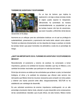 3
TURISMO DE AVENTURA Y ECOTURISMO
Es un tipo de turismo que implica la
exploración o el viaje a áreas remotas donde
el viajero puede esperar lo inesperado.
Últimamente ha aumentado de manera
considerablemente su popularidad ya que
los turistas buscan otro tipo de vacaciones,
que sean inusuales y diferentes de las típicas
vacaciones en la playa.
Asimismo es un enfoque para las actividades turísticas en el cual se privilegia la
sustentabilidad, preservación y apreciación del medio tanto natural como cultural.
También se relaciona directamente con los deportes de riesgo o aventura en donde
los turistas tienen que pasar momentos de adrenalina a costo de un porcentaje de
riesgo.
¿QUÉ TAN IMPORTANTE ES EL TURISMO DE AVENTURAY ECOTURISMO EN
MÉXICO?
Recientemente el ecoturismo y turismo de aventura ha comenzado a tomar
importancia, gracias a la cantidad de recursos naturales que hay en México y a la
cantidad de turistas nacionales que participan en este tipo de turismo.
Dicho tipo de turismo es viable por las actividades que se llevan a cabo, la diversidad
biológica, el clima y la cantidad de empresas que ofrecen este servicio nos
demuestra que México tiene los recursos necesarios para competir con otros países
y obtener una buena posición entre ellos; desgraciadamente, SECTUR no ha
establecido una estrategia de desarrollo.
Es una actividad económica de enorme importancia contribuyendo en un alto
porcentaje al producto interno bruto, alcanzó un gran desarrollo como consecuencia
de las características naturales que el país ofrece, de esta manera, México recibe
 
