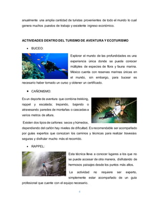 4
anualmente una amplia cantidad de turistas provenientes de todo el mundo lo cual
genera muchos puestos de trabajo y excelente ingreso económico.
ACTIVIDADES DENTRO DEL TURISMO DE AVENTURA Y ECOTURISMO
 BUCEO:
Explorar el mundo de las profundidades es una
experiencia única donde se puede conocer
múltiples de especies de flora y fauna marina.
México cuenta con reservas marinas únicas en
el mundo, sin embargo, para bucear es
necesario haber tomado un curso y obtener un certificado.
 CAÑONISMO:
Es un deporte de aventura que combina trekking,
rappel y escalada; trepando, bajando o
atravesando paredes de montañas o cascadas a
varios metros de altura.
Existen dos tipos de cañones: secos y húmedos,
dependiendo del cañón hay niveles de dificultad. Es recomendable ser acompañado
por guías expertos que conozcan los caminos y técnicas para realizar travesías
seguras y disfrutar mucho más el recorrido.
 RAPPEL:
Esta técnica lleva a conocer lugares a los que no
se puede accesar de otra manera, disfrutando de
hermosos paisajes desde los puntos más altos.
La actividad no requiere ser experto,
simplemente estar acompañado de un guía
profesional que cuente con el equipo necesario.
 