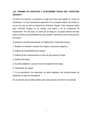6
¿EL TURISMO DE AVENTURA Y ECOTURISMO PUEDE SER “AVENTURA
SEGURA”?
El turismo de aventura y ecoturismo es algo muy serio para dejarlo en manos de
aventureros, es muy importante la seguridad en un producto turístico de aventura y
es por eso que se creó el programa de “Aventura Segura”. Este programa surgió
para minimizar riesgos, es un método muy bueno y no es complicado de
implementar. Por otro lado, es cierto que el riesgo no se puede eliminar del todo
pero si disminuir las posibilidades de que sucedan imprevistos y las consecuencias
del mismo.
El programa consiste básicamente en implementar el siguiente proceso:
1. Realizar un inventario de todos los riesgos o improvisos negativos.
2. Análisis de probabilidad de los riesgos.
3. Análisis de las consecuencias en caso de que suceda el riesgo.
4. Análisis del riesgo.
5. Se debe establecer cuál es el nivel de aceptación del riesgo.
6. Tratamiento de riesgos.
7. Si se encontraron las soluciones se debe establecer los procedimientos de
operación en caso de emergencia.
Es un proceso que se debe realizar para cada producto de turismo de aventura.
 