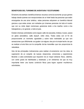 7
BENEFICIOS DEL TURISMO DE AVENTURA Y ECOTURISMO
El turismo de aventura beneficia diversos recursos como la economía ya que genera
trabajo desde quienes son recepcionistas de un hotel hasta las personas que están
encargadas de una zona turística, estas personas adquieren un beneficio laboral
gracias a que estas zonas son visitadas por diversas personas de todo el mundo
que con su visita dejan numerosas ganancias tanto a los dueños como a los
trabajadores y en general, a todo el país.
Existen diversas actividades como rappel, salto de cascadas, tirolesa, buceo, paseo
en globo aerostático, salto skysurf, entre otras. Todas estas con el fin de
proporcionarte un momento agradable y sobre todo inolvidable ya que son
sensaciones que difícilmente se igualan con alguna otra por el simple hecho de que
se realizan al aire libre con la compañía de las maravillas que nos proporciona la
naturaleza.
Una de las principales motivaciones para realizar el ecoturismo son los retos, la
superación de un conjunto de nuevas situaciones, emociones y experiencias
llevando a cabo actividades que requieren de un mayor esfuerzo físico, valentía,
con cierto grado de habilidades y destrezas y sin olvidarnos de que es muy
importante tener una buena condición física para lograr superar muchísimas
actividades.
 