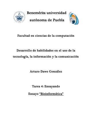 Benemérita universidad
autónoma de Puebla
Facultad en ciencias de la computación
Desarrollo de habilidades en el uso de la
tecnología, la información y la comunicación
Arturo Dawe González
Tarea 4: Ensayando
Ensayo “Bioinformática”
 