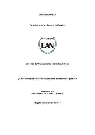 UNIVERSIDAD EAN
Especialización en Gerencia del Servicio
Direccion de Organizaciones orientadas al cliente
¿Cómo la innovación contribuye al diseño de modelos de gestión?
Preparada por
SARA ISABEL BUITRAGO QUIROGA
Bogotá, Diciembre 02 de 2014
 