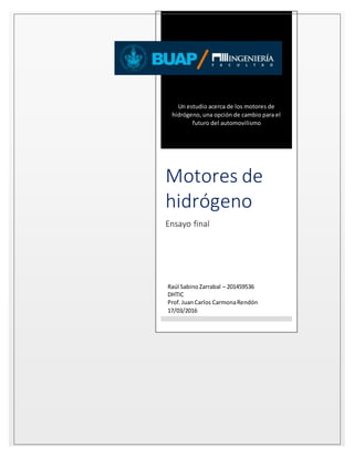 Un estudio acerca de los motores de
hidrógeno, una opción de cambio para el
futuro del automovilismo
Motores de
hidrógeno
Ensayo final
Raúl SabinoZarrabal – 201459536
DHTIC
Prof.JuanCarlos CarmonaRendón
17/03/2016
 