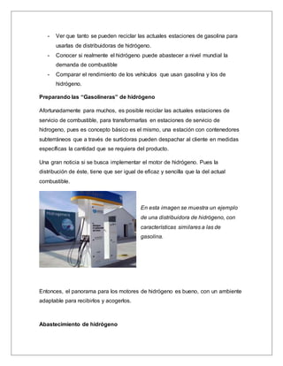 - Ver que tanto se pueden reciclar las actuales estaciones de gasolina para
usarlas de distribuidoras de hidrógeno.
- Conocer si realmente el hidrógeno puede abastecer a nivel mundial la
demanda de combustible
- Comparar el rendimiento de los vehículos que usan gasolina y los de
hidrógeno.
Preparando las “Gasolineras” de hidrógeno
Afortunadamente para muchos, es posible reciclar las actuales estaciones de
servicio de combustible, para transformarlas en estaciones de servicio de
hidrogeno, pues es concepto básico es el mismo, una estación con contenedores
subterráneos que a través de surtidoras pueden despachar al cliente en medidas
específicas la cantidad que se requiera del producto.
Una gran noticia si se busca implementar el motor de hidrógeno. Pues la
distribución de éste, tiene que ser igual de eficaz y sencilla que la del actual
combustible.
En esta imagen se muestra un ejemplo
de una distribuidora de hidrógeno, con
características similares a las de
gasolina.
Entonces, el panorama para los motores de hidrógeno es bueno, con un ambiente
adaptable para recibirlos y acogerlos.
Abastecimiento de hidrógeno
 