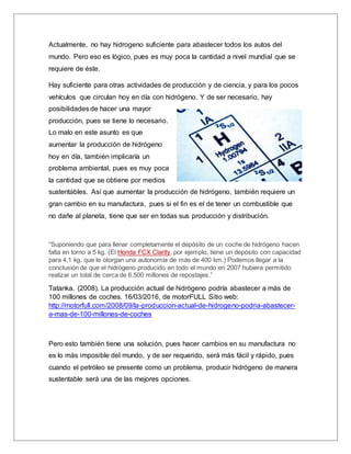 Actualmente, no hay hidrogeno suficiente para abastecer todos los autos del
mundo. Pero eso es lógico, pues es muy poca la cantidad a nivel mundial que se
requiere de éste.
Hay suficiente para otras actividades de producción y de ciencia, y para los pocos
vehículos que circulan hoy en día con hidrógeno. Y de ser necesario, hay
posibilidades de hacer una mayor
producción, pues se tiene lo necesario.
Lo malo en este asunto es que
aumentar la producción de hidrógeno
hoy en día, también implicaría un
problema ambiental, pues es muy poca
la cantidad que se obtiene por medios
sustentables. Así que aumentar la producción de hidrógeno, también requiere un
gran cambio en su manufactura, pues si el fin es el de tener un combustible que
no dañe al planeta, tiene que ser en todas sus producción y distribución.
“Suponiendo que para llenar completamente el depósito de un coche de hidrógeno hacen
falta en torno a 5 kg. (El Honda FCX Clarity, por ejemplo, tiene un depósito con capacidad
para 4,1 kg. que le otorgan una autonomía de más de 400 km.) Podemos llegar a la
conclusión de que el hidrógeno producido en todo el mundo en 2007 hubiera permitido
realizar un total de cerca de 6.500 millones de repostajes.”
Tatanka. (2008). La producción actual de hidrógeno podría abastecer a más de
100 millones de coches. 16/03/2016, de motorFULL Sitio web:
http://motorfull.com/2008/09/la-produccion-actual-de-hidrogeno-podria-abastecer-
a-mas-de-100-millones-de-coches
Pero esto también tiene una solución, pues hacer cambios en su manufactura no
es lo más imposible del mundo, y de ser requerido, será más fácil y rápido, pues
cuando el petróleo se presente como un problema, producir hidrógeno de manera
sustentable será una de las mejores opciones.
 