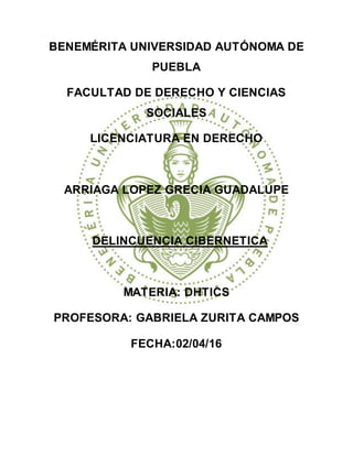 BENEMÉRITA UNIVERSIDAD AUTÓNOMA DE
PUEBLA
FACULTAD DE DERECHO Y CIENCIAS
SOCIALES
LICENCIATURA EN DERECHO
ARRIAGA LOPEZ GRECIA GUADALUPE
DELINCUENCIA CIBERNETICA
MATERIA: DHTICS
PROFESORA: GABRIELA ZURITA CAMPOS
FECHA:02/04/16
 