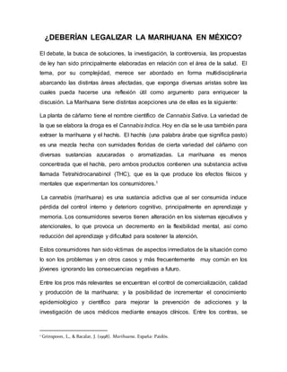 ¿DEBERÍAN LEGALIZAR LA MARIHUANA EN MÉXICO?
El debate, la busca de soluciones, la investigación, la controversia, las propuestas
de ley han sido principalmente elaboradas en relación con el área de la salud. El
tema, por su complejidad, merece ser abordado en forma multidisciplinaria
abarcando las distintas áreas afectadas, que exponga diversas aristas sobre las
cuales pueda hacerse una reflexión útil como argumento para enriquecer la
discusión. La Marihuana tiene distintas acepciones una de ellas es la siguiente:
La planta de cáñamo tiene el nombre científico de Cannabis Sativa. La variedad de
la que se elabora la droga es el Cannabis Indica. Hoy en día se le usa también para
extraer la marihuana y el hachís. El hachís (una palabra árabe que significa pasto)
es una mezcla hecha con sumidades floridas de cierta variedad del cáñamo con
diversas sustancias azucaradas o aromatizadas. La marihuana es menos
concentrada que el hachís, pero ambos productos contienen una substancia activa
llamada Tetrahidrocanabinol (THC), que es la que produce los efectos físicos y
mentales que experimentan los consumidores.1
La cannabis (marihuana) es una sustancia adictiva que al ser consumida induce
pérdida del control interno y deterioro cognitivo, principalmente en aprendizaje y
memoria. Los consumidores severos tienen alteración en los sistemas ejecutivos y
atencionales, lo que provoca un decremento en la flexibilidad mental, así como
reducción del aprendizaje y dificultad para sostener la atención.
Estos consumidores han sido víctimas de aspectos inmediatos de la situación como
lo son los problemas y en otros casos y más frecuentemente muy común en los
jóvenes ignorando las consecuencias negativas a futuro.
Entre los pros más relevantes se encuentran el control de comercialización, calidad
y producción de la marihuana; y la posibilidad de incrementar el conocimiento
epidemiológico y científico para mejorar la prevención de adicciones y la
investigación de usos médicos mediante ensayos clínicos. Entre los contras, se
1 Grinspoon, L., & Bacalar, J. (1998). Marihuana. España: Paidós.
 